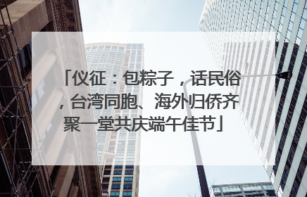 仪征：包粽子，话民俗，台湾同胞、海外归侨齐聚一堂共庆端午佳节