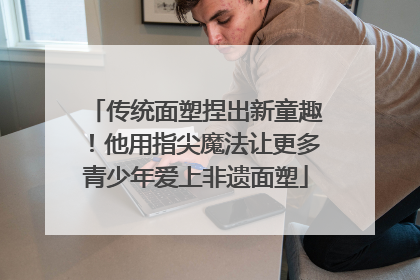 传统面塑捏出新童趣！他用指尖魔法让更多青少年爱上非遗面塑