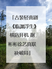 古装轻喜剧《临渊浮生》横店开机 谢彬彬徐艺真联袂破局