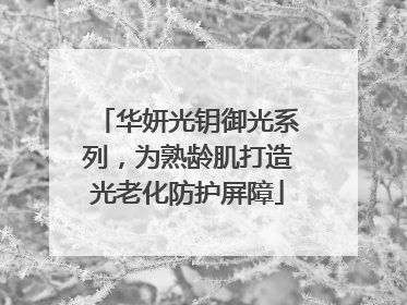 华妍光钥御光系列，为熟龄肌打造光老化防护屏障