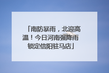 南防暴雨，北迎高温！今日河南强降雨锁定信阳驻马店