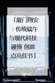 厦门翔安：传统端午与现代科技碰撞 创意点亮佳节