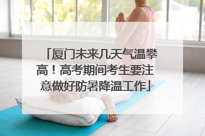 厦门未来几天气温攀高！高考期间考生要注意做好防暑降温工作