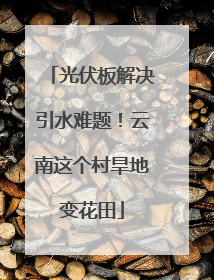光伏板解决引水难题！云南这个村旱地变花田