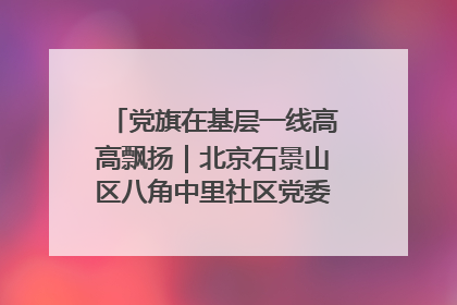 党旗在基层一线高高飘扬｜北京石景山区八角中里社区党委：用脚步丈量民生