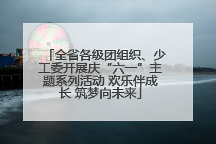 全省各级团组织、少工委开展庆“六一”主题系列活动 欢乐伴成长 筑梦向未来