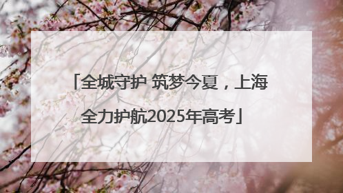 全城守护 筑梦今夏，上海全力护航2025年高考
