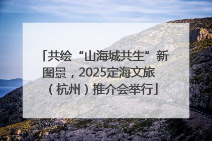 共绘“山海城共生”新图景，2025定海文旅（杭州）推介会举行