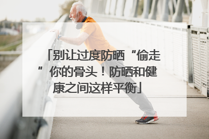 别让过度防晒“偷走”你的骨头！防晒和健康之间这样平衡
