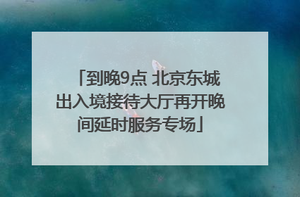 到晚9点 北京东城出入境接待大厅再开晚间延时服务专场