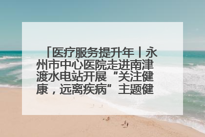 医疗服务提升年丨永州市中心医院走进南津渡水电站开展“关注健康，远离疾病”主题健康促进活动