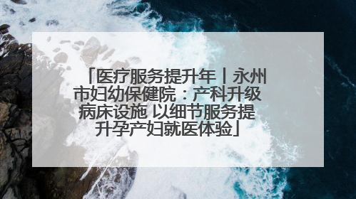医疗服务提升年丨永州市妇幼保健院：产科升级病床设施 以细节服务提升孕产妇就医体验