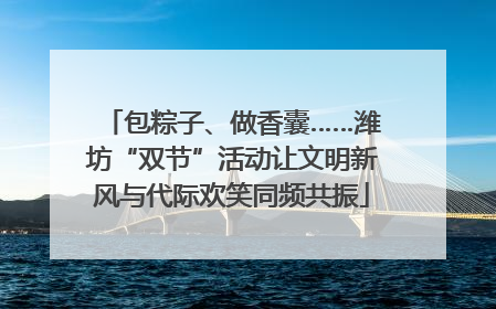 包粽子、做香囊……潍坊“双节”活动让文明新风与代际欢笑同频共振
