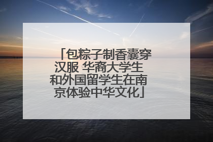包粽子制香囊穿汉服 华裔大学生和外国留学生在南京体验中华文化