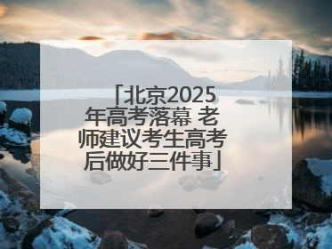 北京2025年高考落幕 老师建议考生高考后做好三件事