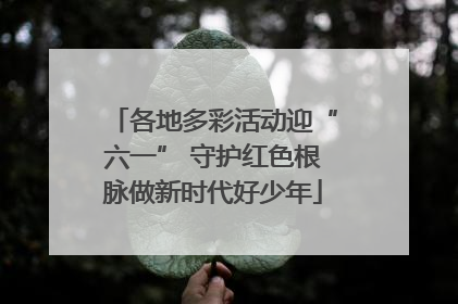 各地多彩活动迎“六一” 守护红色根脉做新时代好少年