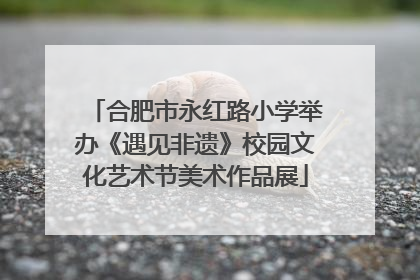 合肥市永红路小学举办《遇见非遗》校园文化艺术节美术作品展