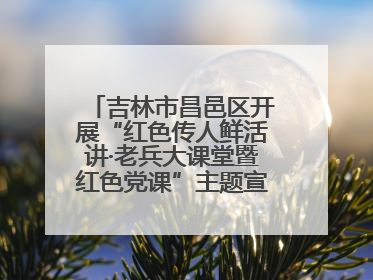 吉林市昌邑区开展“红色传人鲜活讲·老兵大课堂暨红色党课”主题宣讲活动