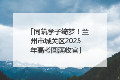 同筑学子绮梦！兰州市城关区2025年高考圆满收官