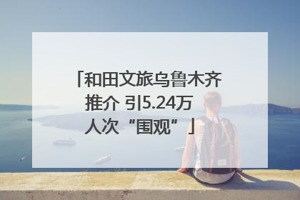 和田文旅乌鲁木齐推介 引5.24万人次“围观”