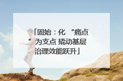 固始：化 “痛点”为支点 撬动基层治理效能跃升