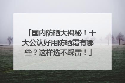 国内防晒大揭秘！十大公认好用防晒霜有哪些？这样选不踩雷！