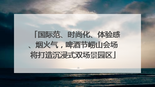 国际范、时尚化、体验感、烟火气，啤酒节崂山会场将打造沉浸式双场景园区
