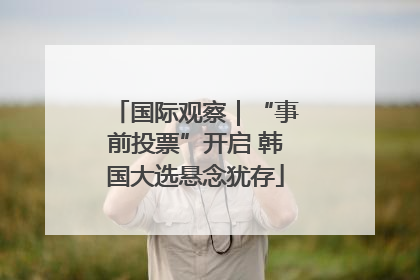国际观察｜“事前投票”开启 韩国大选悬念犹存