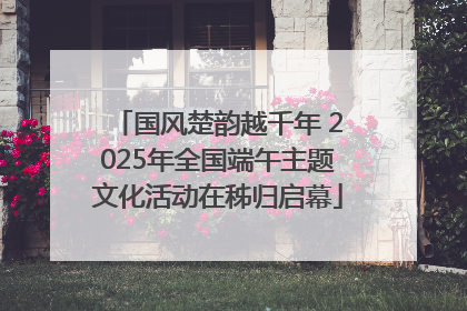国风楚韵越千年 2025年全国端午主题文化活动在秭归启幕