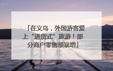 在义乌，外国游客爱上“进货式”旅游！部分商户零售额暴增