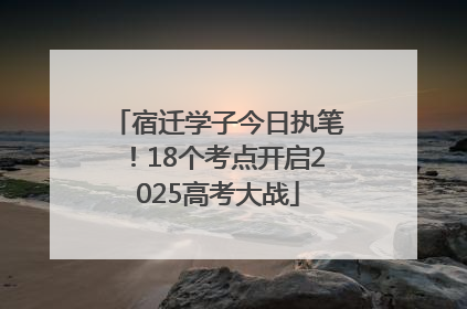 宿迁学子今日执笔！18个考点开启2025高考大战