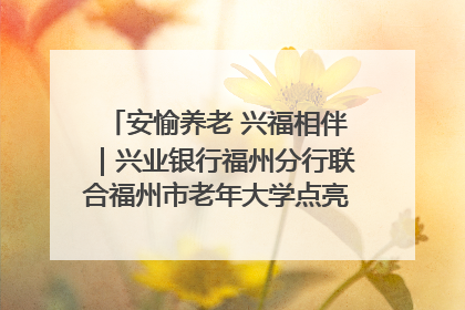 安愉养老 兴福相伴｜兴业银行福州分行联合福州市老年大学点亮安愉文化生活