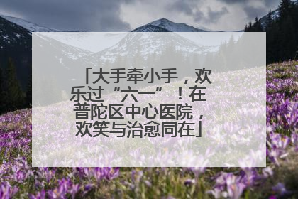 大手牵小手，欢乐过“六一”！在普陀区中心医院，欢笑与治愈同在