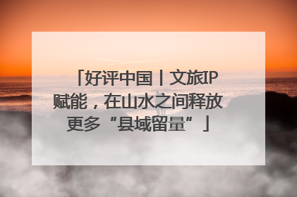 好评中国丨文旅IP赋能，在山水之间释放更多“县域留量”