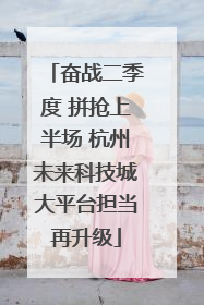 奋战二季度 拼抢上半场 杭州未来科技城大平台担当再升级
