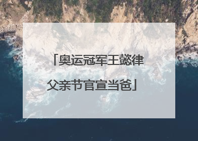 奥运冠军王懿律父亲节官宣当爸