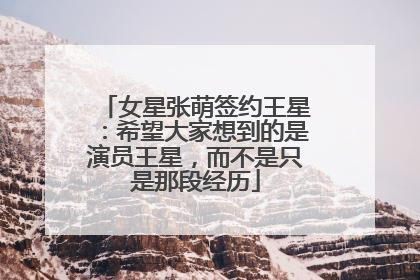 女星张萌签约王星：希望大家想到的是演员王星，而不是只是那段经历