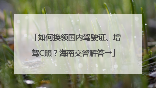 如何换领国内驾驶证、增驾C照？海南交警解答→