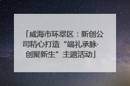 威海市环翠区：新创公司精心打造“端礼承脉·创聚新生”主题活动