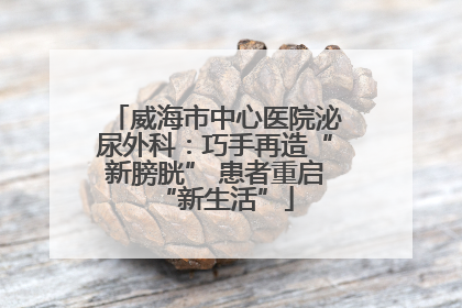 威海市中心医院泌尿外科：巧手再造“新膀胱” 患者重启“新生活”