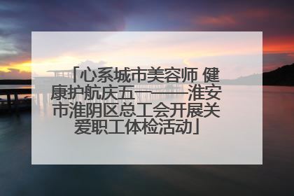 心系城市美容师 健康护航庆五一——淮安市淮阴区总工会开展关爱职工体检活动