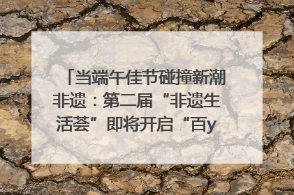 当端午佳节碰撞新潮非遗：第二届“非遗生活荟”即将开启“百young”新章