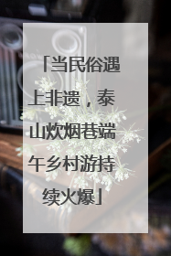 当民俗遇上非遗，泰山炊烟巷端午乡村游持续火爆