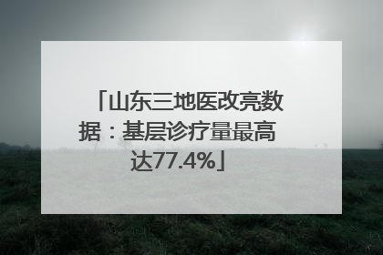 山东三地医改亮数据：基层诊疗量最高达77.4%