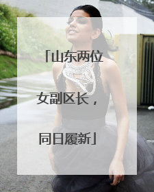 山东两位女副区长，同日履新
