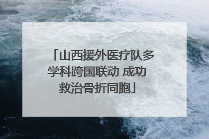 山西援外医疗队多学科跨国联动 成功救治骨折同胞