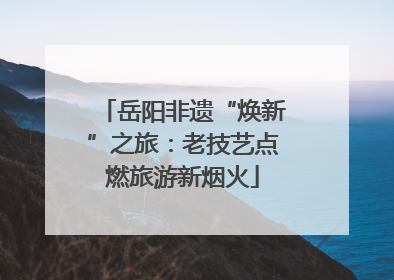 岳阳非遗“焕新”之旅：老技艺点燃旅游新烟火