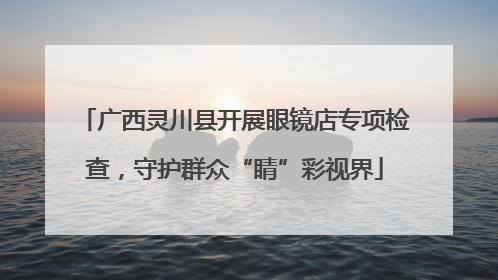 广西灵川县开展眼镜店专项检查，守护群众“睛”彩视界