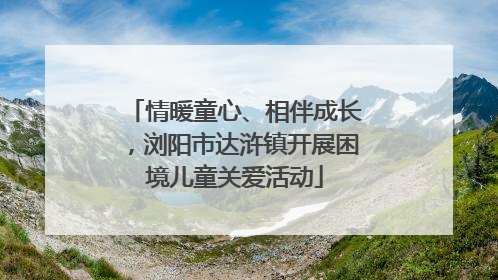 情暖童心、相伴成长，浏阳市达浒镇开展困境儿童关爱活动