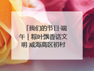 我们的节日·端午｜粽叶飘香话文明 威海高区初村镇端午系列活动亮点纷呈